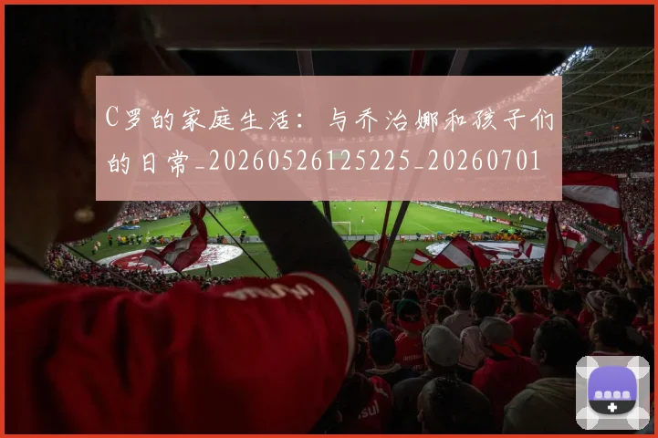 C罗的家庭生活：与乔治娜和孩子们的日常_20260526125225_20260701213349_20260712052101