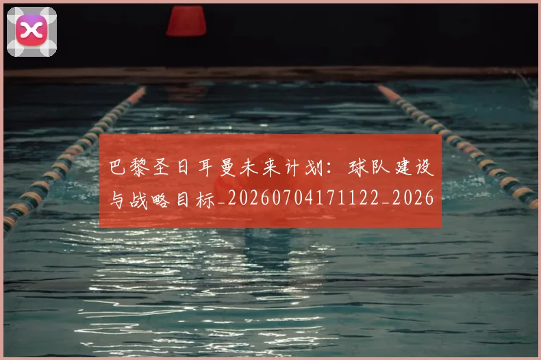 巴黎圣日耳曼未来计划：球队建设与战略目标_20260704171122_20260724073959