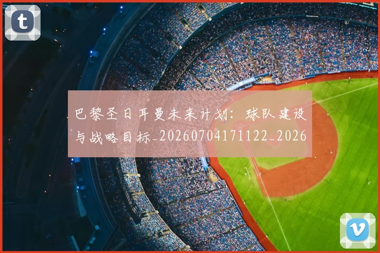 巴黎圣日耳曼未来计划：球队建设与战略目标_20260704171122_20260724073959