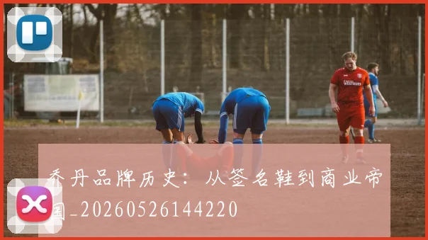 乔丹品牌历史：从签名鞋到商业帝国_20260526144220