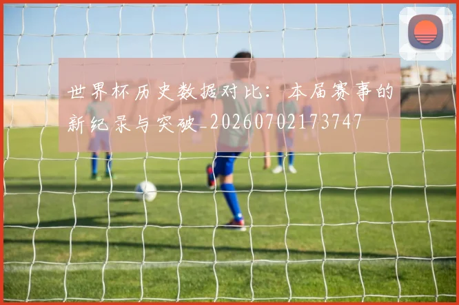 世界杯历史数据对比：本届赛事的新纪录与突破_20260702173747