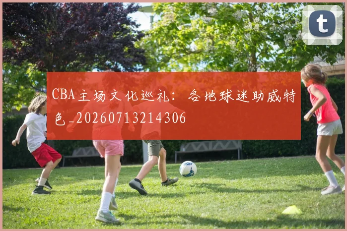 CBA主场文化巡礼：各地球迷助威特色_20260713214306