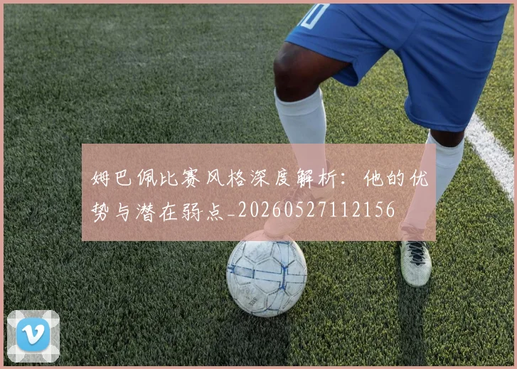 姆巴佩比赛风格深度解析：他的优势与潜在弱点_20260527112156