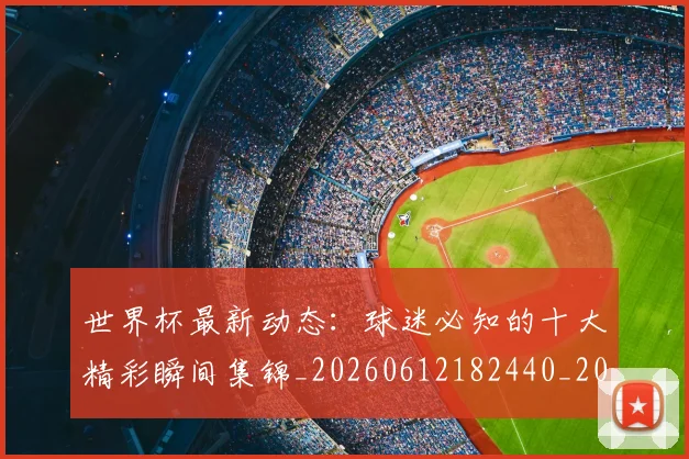 世界杯最新动态：球迷必知的十大精彩瞬间集锦_20260612182440_20260702174201