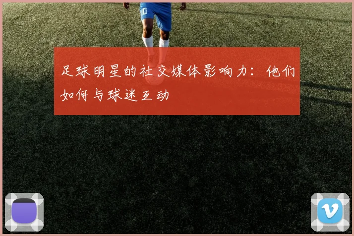 足球明星的社交媒体影响力：他们如何与球迷互动