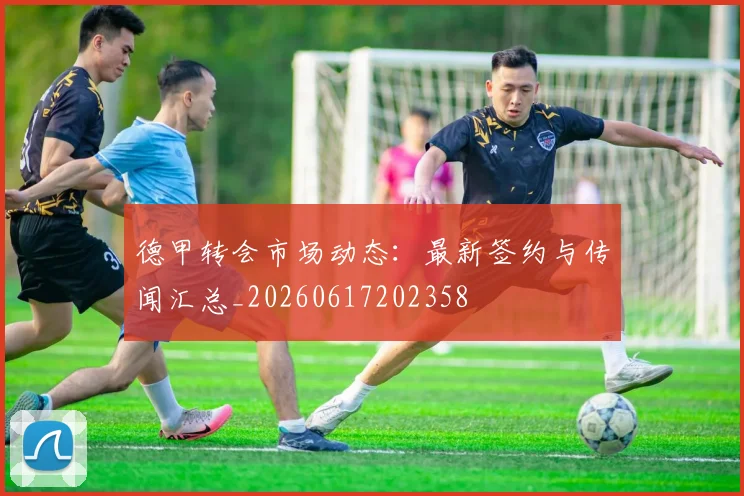 德甲转会市场动态：最新签约与传闻汇总_20260617202358