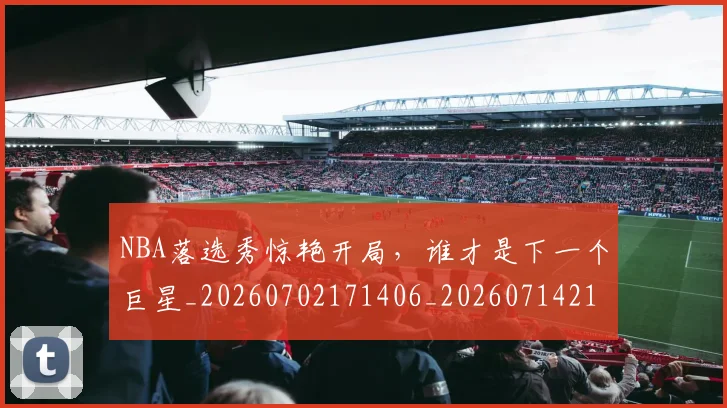 NBA落选秀惊艳开局,谁才是下一个巨星_20260702171406_20260714214506