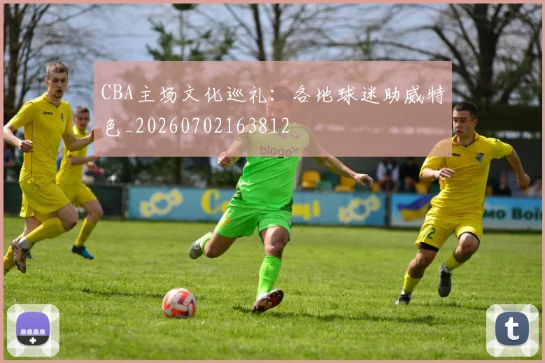 CBA主场文化巡礼：各地球迷助威特色_20260702163812