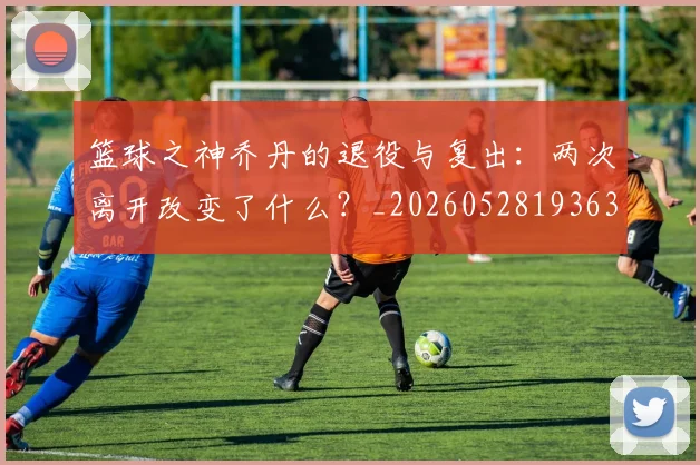 篮球之神乔丹的退役与复出：两次离开改变了什么？_20260528193631