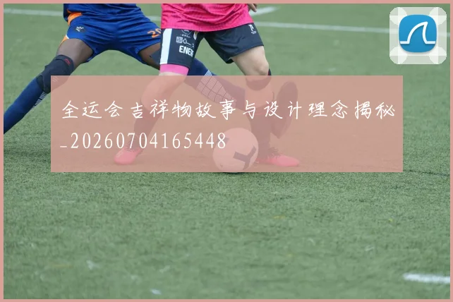 全运会吉祥物故事与设计理念揭秘_20260704165448