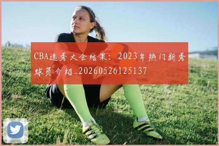 CBA选秀大会结果：2023年热门新秀球员介绍_20260526125137