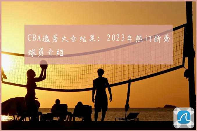 CBA选秀大会结果：2023年热门新秀球员介绍